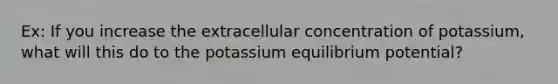 Ex: If you increase the extracellular concentration of potassium, what will this do to the potassium equilibrium potential?