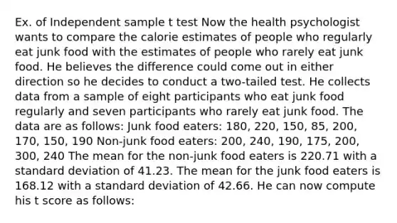 Ex. of Independent sample t test Now the health psychologist wants to compare the calorie estimates of people who regularly eat junk food with the estimates of people who rarely eat junk food. He believes the difference could come out in either direction so he decides to conduct a two-tailed test. He collects data from a sample of eight participants who eat junk food regularly and seven participants who rarely eat junk food. The data are as follows: Junk food eaters: 180, 220, 150, 85, 200, 170, 150, 190 Non-junk food eaters: 200, 240, 190, 175, 200, 300, 240 The mean for the non-junk food eaters is 220.71 with a standard deviation of 41.23. The mean for the junk food eaters is 168.12 with a standard deviation of 42.66. He can now compute his t score as follows: