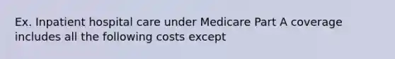 Ex. Inpatient hospital care under Medicare Part A coverage includes all the following costs except