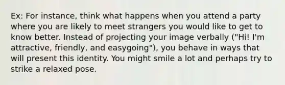 Ex: For instance, think what happens when you attend a party where you are likely to meet strangers you would like to get to know better. Instead of projecting your image verbally ("Hi! I'm attractive, friendly, and easygoing"), you behave in ways that will present this identity. You might smile a lot and perhaps try to strike a relaxed pose.