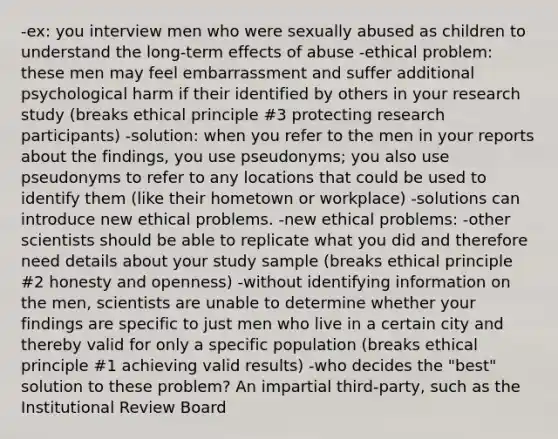 -ex: you interview men who were sexually abused as children to understand the long-term effects of abuse -ethical problem: these men may feel embarrassment and suffer additional psychological harm if their identified by others in your research study (breaks ethical principle #3 protecting research participants) -solution: when you refer to the men in your reports about the findings, you use pseudonyms; you also use pseudonyms to refer to any locations that could be used to identify them (like their hometown or workplace) -solutions can introduce new ethical problems. -new ethical problems: -other scientists should be able to replicate what you did and therefore need details about your study sample (breaks ethical principle #2 honesty and openness) -without identifying information on the men, scientists are unable to determine whether your findings are specific to just men who live in a certain city and thereby valid for only a specific population (breaks ethical principle #1 achieving valid results) -who decides the "best" solution to these problem? An impartial third-party, such as the Institutional Review Board