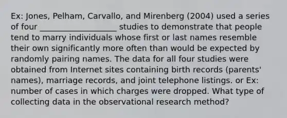 Ex: Jones, Pelham, Carvallo, and Mirenberg (2004) used a series of four ___________________ studies to demonstrate that people tend to marry individuals whose first or last names resemble their own significantly more often than would be expected by randomly pairing names. The data for all four studies were obtained from Internet sites containing birth records (parents' names), marriage records, and joint telephone listings. or Ex: number of cases in which charges were dropped. What type of collecting data in the observational research method?