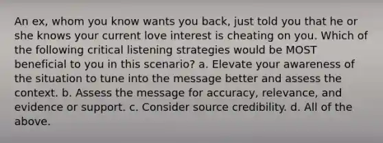 An ex, whom you know wants you back, just told you that he or she knows your current love interest is cheating on you. Which of the following critical listening strategies would be MOST beneficial to you in this scenario? a. Elevate your awareness of the situation to tune into the message better and assess the context. b. Assess the message for accuracy, relevance, and evidence or support. c. Consider source credibility. d. All of the above.