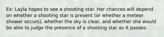 Ex: Layla hopes to see a shooting star. Her chances will depend on whether a shooting star is present (or whether a meteor shower occurs), whether the sky is clear, and whether she would be able to judge the presence of a shooting star as it passes.