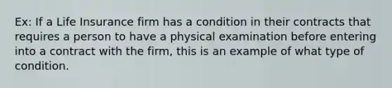 Ex: If a Life Insurance firm has a condition in their contracts that requires a person to have a physical examination before entering into a contract with the firm, this is an example of what type of condition.