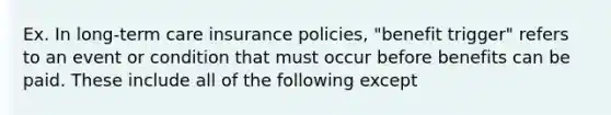 Ex. In long-term care insurance policies, "benefit trigger" refers to an event or condition that must occur before benefits can be paid. These include all of the following except