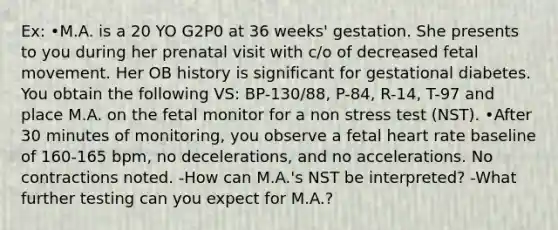 Ex: •M.A. is a 20 YO G2P0 at 36 weeks' gestation. She presents to you during her prenatal visit with c/o of decreased fetal movement. Her OB history is significant for gestational diabetes. You obtain the following VS: BP-130/88, P-84, R-14, T-97 and place M.A. on the fetal monitor for a non stress test (NST). •After 30 minutes of monitoring, you observe a fetal heart rate baseline of 160-165 bpm, no decelerations, and no accelerations. No contractions noted. -How can M.A.'s NST be interpreted? -What further testing can you expect for M.A.?