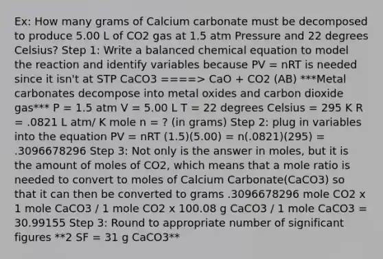 Ex: How many grams of Calcium carbonate must be decomposed to produce 5.00 L of CO2 gas at 1.5 atm Pressure and 22 degrees Celsius? Step 1: Write a balanced chemical equation to model the reaction and identify variables because PV = nRT is needed since it isn't at STP CaCO3 ====> CaO + CO2 (AB) ***Metal carbonates decompose into metal oxides and carbon dioxide gas*** P = 1.5 atm V = 5.00 L T = 22 degrees Celsius = 295 K R = .0821 L atm/ K mole n = ? (in grams) Step 2: plug in variables into the equation PV = nRT (1.5)(5.00) = n(.0821)(295) = .3096678296 Step 3: Not only is the answer in moles, but it is the amount of moles of CO2, which means that a mole ratio is needed to convert to moles of Calcium Carbonate(CaCO3) so that it can then be converted to grams .3096678296 mole CO2 x 1 mole CaCO3 / 1 mole CO2 x 100.08 g CaCO3 / 1 mole CaCO3 = 30.99155 Step 3: Round to appropriate number of significant figures **2 SF = 31 g CaCO3**