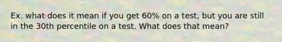 Ex. what does it mean if you get 60% on a test, but you are still in the 30th percentile on a test. What does that mean?