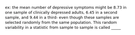 ex: the mean number of depressive symptoms might be 8.73 in one sample of clinically depressed adults, 6.45 in a second sample, and 9.44 in a third- even though these samples are selected randomly from the same population. This random variability in a statistic from sample to sample is called _____