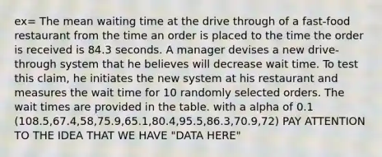 ex= The mean waiting time at the drive through of a fast-food restaurant from the time an order is placed to the time the order is received is 84.3 seconds. A manager devises a new drive-through system that he believes will decrease wait time. To test this claim, he initiates the new system at his restaurant and measures the wait time for 10 randomly selected orders. The wait times are provided in the table. with a alpha of 0.1 (108.5,67.4,58,75.9,65.1,80.4,95.5,86.3,70.9,72) PAY ATTENTION TO THE IDEA THAT WE HAVE "DATA HERE"