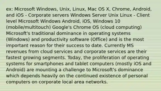 ex: Microsoft Windows, Unix, Linux, Mac OS X, Chrome, Android, and iOS - Corporate servers Windows Server Unix Linux - Client level Microsoft Windows Android, iOS, Windows 10 (mobile/multitouch) Google's Chrome OS (cloud computing) Microsoft's traditional dominance in operating systems (Windows) and productivity software (Office) and is the most important reason for their success to date. Currently MS revenues from cloud services and corporate services are their fastest growing segments. Today, the proliferation of operating systems for smartphones and tablet computers (mostly iOS and Android) are mounting a challenge to Microsoft's dominance which depends heavily on the continued existence of personal computers on corporate local area networks.