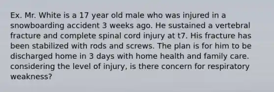 Ex. Mr. White is a 17 year old male who was injured in a snowboarding accident 3 weeks ago. He sustained a vertebral fracture and complete spinal cord injury at t7. His fracture has been stabilized with rods and screws. The plan is for him to be discharged home in 3 days with home health and family care. considering the level of injury, is there concern for respiratory weakness?