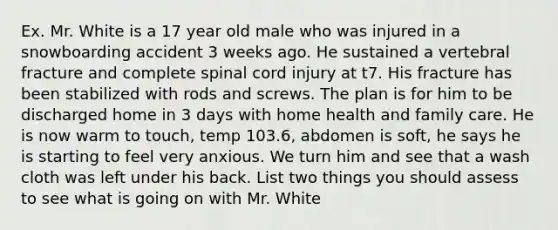 Ex. Mr. White is a 17 year old male who was injured in a snowboarding accident 3 weeks ago. He sustained a vertebral fracture and complete spinal cord injury at t7. His fracture has been stabilized with rods and screws. The plan is for him to be discharged home in 3 days with home health and family care. He is now warm to touch, temp 103.6, abdomen is soft, he says he is starting to feel very anxious. We turn him and see that a wash cloth was left under his back. List two things you should assess to see what is going on with Mr. White