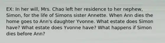 EX: In her will, Mrs. Chao left her residence to her nephew, Simon, for the life of Simons sister Annette. When Ann dies the home goes to Ann's daughter Yvonne. What estate does Simon have? What estate does Yvonne have? What happens if Simon dies before Ann?