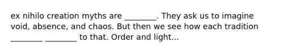 ex nihilo creation myths are ________. They ask us to imagine void, absence, and chaos. But then we see how each tradition ________ ________ to that. Order and light...