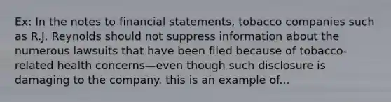 Ex: In the notes to financial statements, tobacco companies such as R.J. Reynolds should not suppress information about the numerous lawsuits that have been filed because of tobacco-related health concerns—even though such disclosure is damaging to the company. this is an example of...