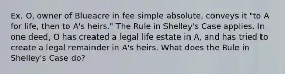 Ex. O, owner of Blueacre in fee simple absolute, conveys it "to A for life, then to A's heirs." The Rule in Shelley's Case applies. In one deed, O has created a legal life estate in A, and has tried to create a legal remainder in A's heirs. What does the Rule in Shelley's Case do?