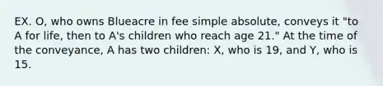 EX. O, who owns Blueacre in fee simple absolute, conveys it "to A for life, then to A's children who reach age 21." At the time of the conveyance, A has two children: X, who is 19, and Y, who is 15.