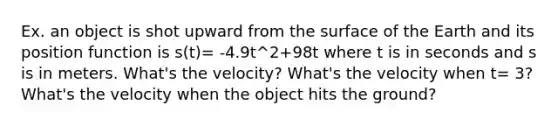 Ex. an object is shot upward from the surface of the Earth and its position function is s(t)= -4.9t^2+98t where t is in seconds and s is in meters. What's the velocity? What's the velocity when t= 3? What's the velocity when the object hits the ground?