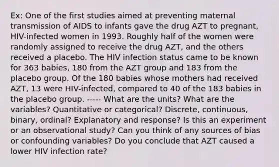 Ex: One of the first studies aimed at preventing maternal transmission of AIDS to infants gave the drug AZT to pregnant, HIV-infected women in 1993. Roughly half of the women were randomly assigned to receive the drug AZT, and the others received a placebo. The HIV infection status came to be known for 363 babies, 180 from the AZT group and 183 from the placebo group. Of the 180 babies whose mothers had received AZT, 13 were HIV-infected, compared to 40 of the 183 babies in the placebo group. ----- What are the units? What are the variables? Quantitative or categorical? Discrete, continuous, binary, ordinal? Explanatory and response? Is this an experiment or an observational study? Can you think of any sources of bias or confounding variables? Do you conclude that AZT caused a lower HIV infection rate?