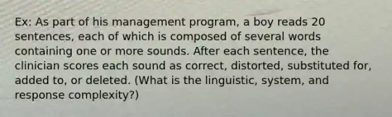 Ex: As part of his management program, a boy reads 20 sentences, each of which is composed of several words containing one or more sounds. After each sentence, the clinician scores each sound as correct, distorted, substituted for, added to, or deleted. (What is the linguistic, system, and response complexity?)