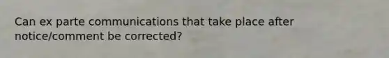 Can ex parte communications that take place after notice/comment be corrected?