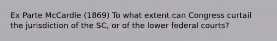 Ex Parte McCardle (1869) To what extent can Congress curtail the jurisdiction of the SC, or of the lower federal courts?