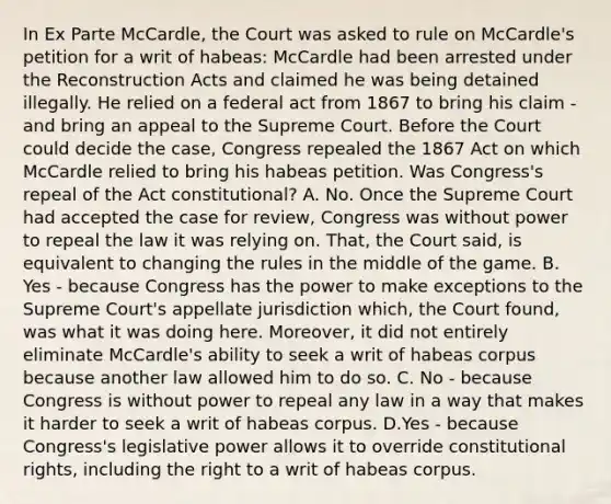 In Ex Parte McCardle, the Court was asked to rule on McCardle's petition for a writ of habeas: McCardle had been arrested under the Reconstruction Acts and claimed he was being detained illegally. He relied on a federal act from 1867 to bring his claim - and bring an appeal to the Supreme Court. Before the Court could decide the case, Congress repealed the 1867 Act on which McCardle relied to bring his habeas petition. Was Congress's repeal of the Act constitutional? A. No. Once the Supreme Court had accepted the case for review, Congress was without power to repeal the law it was relying on. That, the Court said, is equivalent to changing the rules in the middle of the game. B. Yes - because Congress has the power to make exceptions to the Supreme Court's appellate jurisdiction which, the Court found, was what it was doing here. Moreover, it did not entirely eliminate McCardle's ability to seek a writ of habeas corpus because another law allowed him to do so. C. No - because Congress is without power to repeal any law in a way that makes it harder to seek a writ of habeas corpus. D.Yes - because Congress's legislative power allows it to override constitutional rights, including the right to a writ of habeas corpus.