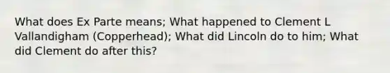 What does Ex Parte means; What happened to Clement L Vallandigham (Copperhead); What did Lincoln do to him; What did Clement do after this?