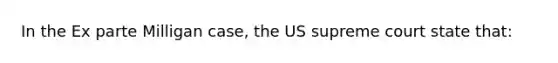 In the Ex parte Milligan case, the US supreme court state that: