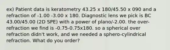 ex) Patient data is keratometry 43.25 x 180/45.50 x 090 and a refraction of -1.00 -3.00 x 180. Diagnostic lens we pick is BC 43.00/45.00 (2D SPE) with a power of plano/-2.00. the over-refraction we find is -0.75-0.75x180. so a spherical over refraction didn't work, and we needed a sphero-cylindrical refraction. What do you order?