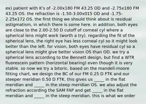 ex) patient with K's of -2.00x180 FM 43.25 OD and -2.75x180 FM 43.25 OS. the refraction is -1.50-3.00x015 OD and -1.75-2.25x172 OS. the first thing we should think about is residual astigmatism, in which there is some here. in addition, both eyes are close to the 2.00-2.50 D cutoff of corneal cyl where a spherical lens might work (worth a try). regarding the fit of the spherical lens, the right eye has less corneal cyl so it might look better than the left. for vision, both eyes have residual cyl so a spherical lens might give better vision OS than OD. we try a spherical lens according to the Bennett design, but find a WTR fluorescein pattern (horizontal bearing) even though it is very stable. so now we try a bitoric. based on the mandell-moore fitting chart, we design the BC of our FM 0.25 D FTK and our steeper meridian 0.50 D FTK. this gives us _____ in the flat meridian and _____ in the steep meridian OS. we also adjust the refraction according the SAM FAP and get _____ in the flat meridian and _____ in the steep meridian. this is what we order