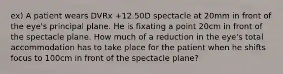 ex) A patient wears DVRx +12.50D spectacle at 20mm in front of the eye's principal plane. He is fixating a point 20cm in front of the spectacle plane. How much of a reduction in the eye's total accommodation has to take place for the patient when he shifts focus to 100cm in front of the spectacle plane?