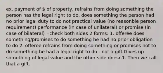 ex. payment of  of property, refrains from doing something the person has the legal right to do, does something the person had no prior legal duty to do not practical value (no reasonble person requirement) performance (in case of unilateral) or promise (in case of bilateral) --check both sides 2 forms: 1. offeree does something/promises to do something he had no prior obligation to do 2. offeree refrains from doing something or promises not to do something he had a legal right to do - not a gift Gives up something of legal value and the other side doesn't. Then we call that a gift.