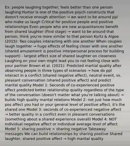 Ex: people laughing together; feels better than one person laughing Humor is one of the positive psych constructs that doesn't receive enough attention → we want to be around ppl who make us laugh Critical for positive people and positive relationships Even people who are new acquaintances benefit from shared laughter (Find stage) → want to be around that person, think you're more similar to that person Kurtz & Algoe (2015): Two couples interacting with one another When couples laugh together → huge effects of feeling closer with one another (shared amusement is positive interpersonal process for building support) - largest effect size of shared laughter on closeness Laughing on your own might lead you to not feeling close with your partner Brown et al. (2021): Predicted martial quality after observing people in three types of scenarios → how do ppl interact in a conflict (shared negative affect), neutral event, vs. pleasant conversation (shared positive affect) and predict marital quality Model 1: Seconds of co-experienced positive affect predicted better relationship quality regardless of the type of the conversation (doesn't matter what you're talking about) → builds high quality marital relations Model 2: not just how much pos affect you had or your general level of positive affect, it's the shared one Model 3: seconds of co-experienced negative affect → better quality in a conflict even in pleasant conversations (something about a shared experience overall) Model 4: NOT individual negative affect or individual average level of affect Model 5: sharing positive > sharing negative Takeaway messages We can build relationships by sharing positive Shared laughter, shared positive affect → high marital quality