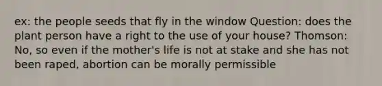 ex: the people seeds that fly in the window Question: does the plant person have a right to the use of your house? Thomson: No, so even if the mother's life is not at stake and she has not been raped, abortion can be morally permissible