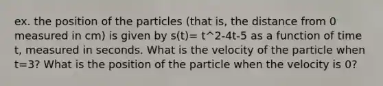 ex. the position of the particles (that is, the distance from 0 measured in cm) is given by s(t)= t^2-4t-5 as a function of time t, measured in seconds. What is the velocity of the particle when t=3? What is the position of the particle when the velocity is 0?