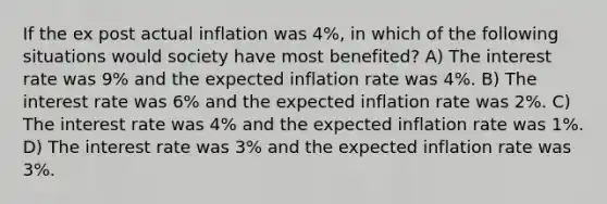 If the ex post actual inflation was 4%, in which of the following situations would society have most benefited? A) The interest rate was 9% and the expected inflation rate was 4%. B) The interest rate was 6% and the expected inflation rate was 2%. C) The interest rate was 4% and the expected inflation rate was 1%. D) The interest rate was 3% and the expected inflation rate was 3%.