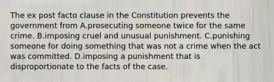 The ex post facto clause in the Constitution prevents the government from A.prosecuting someone twice for the same crime. B.imposing cruel and unusual punishment. C.punishing someone for doing something that was not a crime when the act was committed. D.imposing a punishment that is disproportionate to the facts of the case.