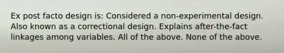 Ex post facto design is: Considered a non-experimental design. Also known as a correctional design. Explains after-the-fact linkages among variables. All of the above. None of the above.