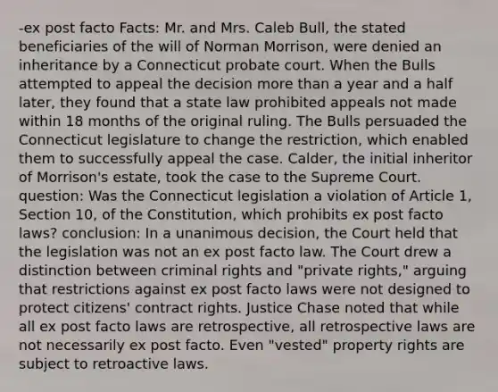 -ex post facto Facts: Mr. and Mrs. Caleb Bull, the stated beneficiaries of the will of Norman Morrison, were denied an inheritance by a Connecticut probate court. When the Bulls attempted to appeal the decision more than a year and a half later, they found that a state law prohibited appeals not made within 18 months of the original ruling. The Bulls persuaded the Connecticut legislature to change the restriction, which enabled them to successfully appeal the case. Calder, the initial inheritor of Morrison's estate, took the case to the Supreme Court. question: Was the Connecticut legislation a violation of Article 1, Section 10, of the Constitution, which prohibits ex post facto laws? conclusion: In a unanimous decision, the Court held that the legislation was not an ex post facto law. The Court drew a distinction between criminal rights and "private rights," arguing that restrictions against ex post facto laws were not designed to protect citizens' contract rights. Justice Chase noted that while all ex post facto laws are retrospective, all retrospective laws are not necessarily ex post facto. Even "vested" property rights are subject to retroactive laws.