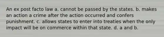 An ex post facto law a. cannot be passed by the states. b. makes an action a crime after the action occurred and confers punishment. c. allows states to enter into treaties when the only impact will be on commerce within that state. d. a and b.