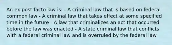 An ex post facto law is: - A criminal law that is based on federal common law - A criminal law that takes effect at some specified time in the future - A law that criminalizes an act that occurred before the law was enacted - A state criminal law that conflicts with a federal criminal law and is overruled by the federal law