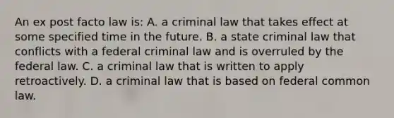 An ex post facto law is: A. a criminal law that takes effect at some specified time in the future. B. a state criminal law that conflicts with a federal criminal law and is overruled by the federal law. C. a criminal law that is written to apply retroactively. D. a criminal law that is based on federal common law.