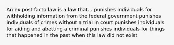 An ex post facto law is a law that... punishes individuals for withholding information from the federal government punishes individuals of crimes without a trial in court punishes individuals for aiding and abetting a criminal punishes individuals for things that happened in the past when this law did not exist