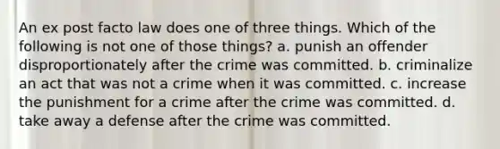 An ex post facto law does one of three things. Which of the following is not one of those things? a. punish an offender disproportionately after the crime was committed. b. criminalize an act that was not a crime when it was committed. c. increase the punishment for a crime after the crime was committed. d. take away a defense after the crime was committed.