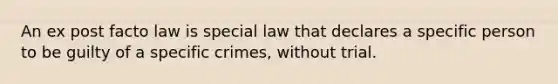 An ex post facto law is special law that declares a specific person to be guilty of a specific crimes, without trial.