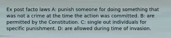 Ex post facto laws A: punish someone for doing something that was not a crime at the time the action was committed. B: are permitted by the Constitution. C: single out individuals for specific punishment. D: are allowed during time of invasion.