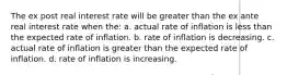 The ex post real interest rate will be greater than the ex ante real interest rate when the: a. actual rate of inflation is less than the expected rate of inflation. b. rate of inflation is decreasing. c. actual rate of inflation is greater than the expected rate of inflation. d. rate of inflation is increasing.